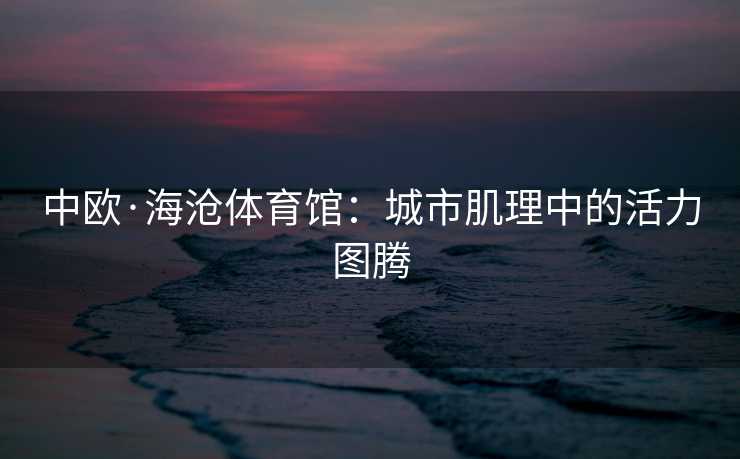 中欧·海沧体育馆：城市肌理中的活力图腾