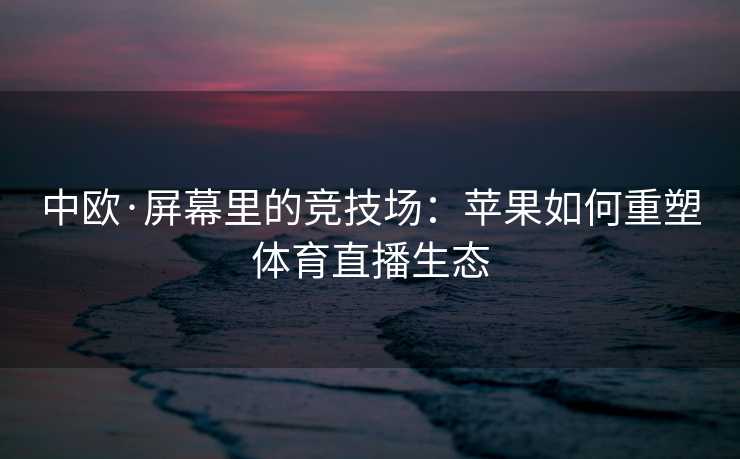 中欧·屏幕里的竞技场：苹果如何重塑体育直播生态