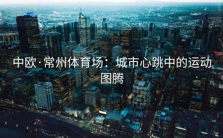 中欧·常州体育场：城市心跳中的运动图腾