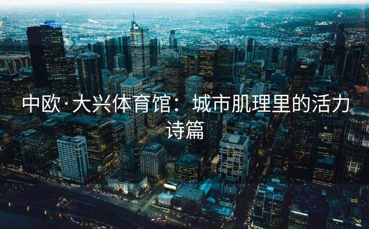 中欧·大兴体育馆：城市肌理里的活力诗篇