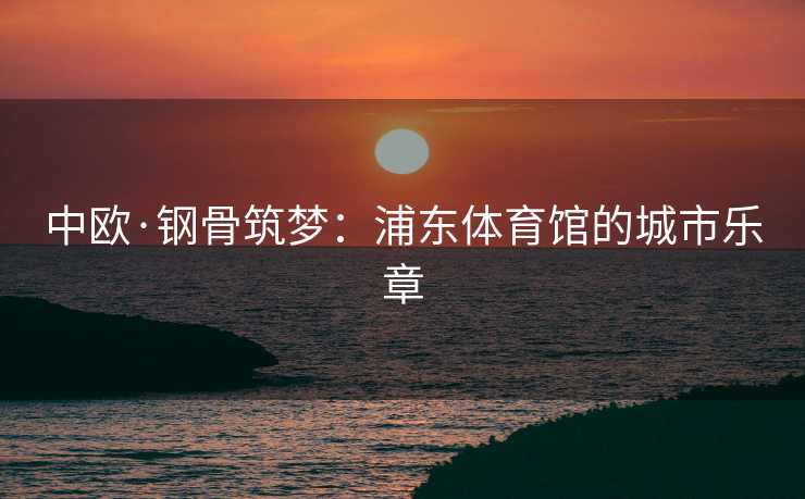 中欧·钢骨筑梦：浦东体育馆的城市乐章
