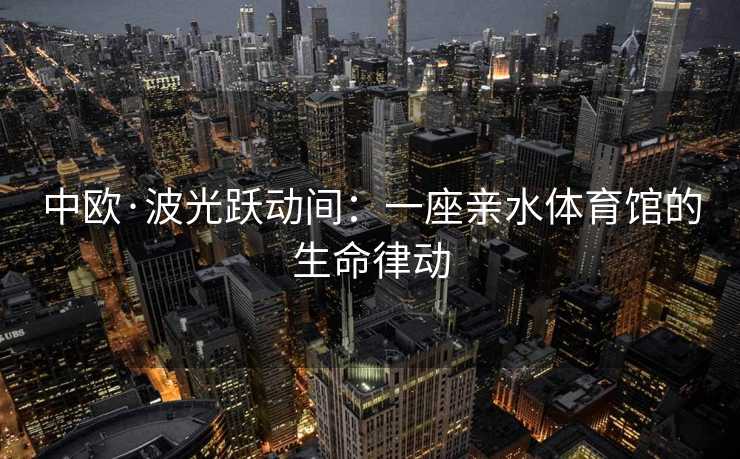 中欧·波光跃动间：一座亲水体育馆的生命律动