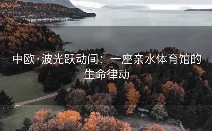 中欧·波光跃动间：一座亲水体育馆的生命律动
