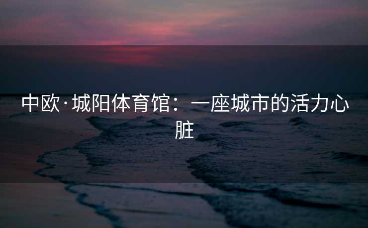 中欧·城阳体育馆：一座城市的活力心脏