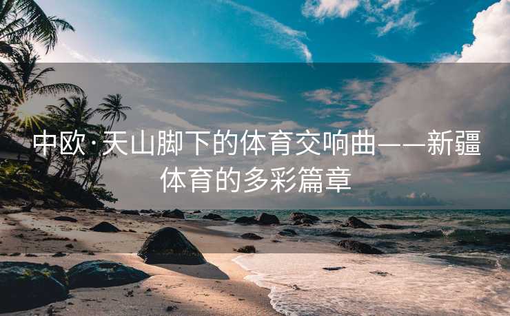中欧·天山脚下的体育交响曲——新疆体育的多彩篇章