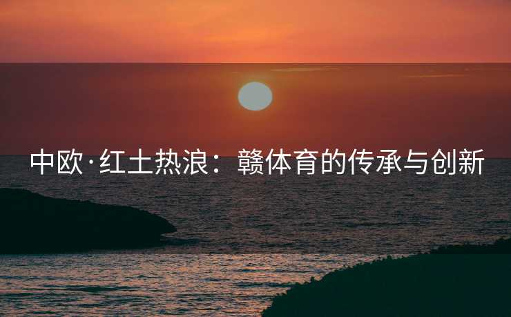 中欧·红土热浪:赣体育的传承与创新 中欧·红土热浪:赣体育的传承与创新