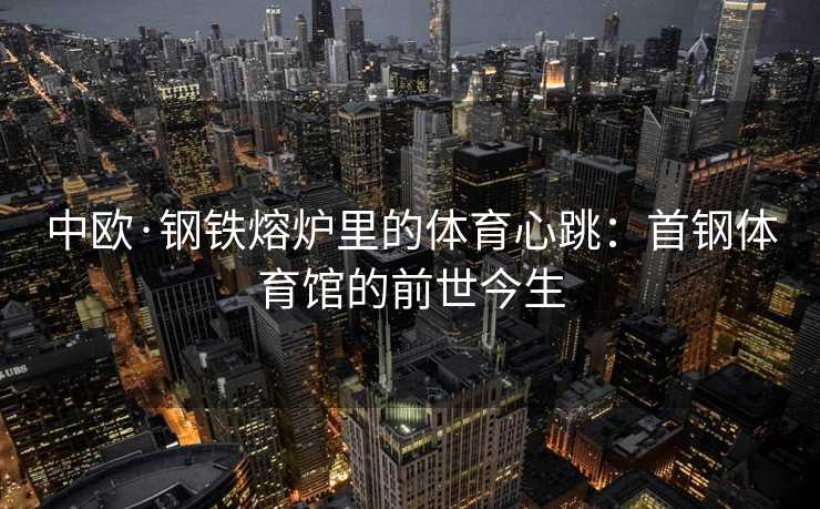 中欧·钢铁熔炉里的体育心跳：首钢体育馆的前世今生